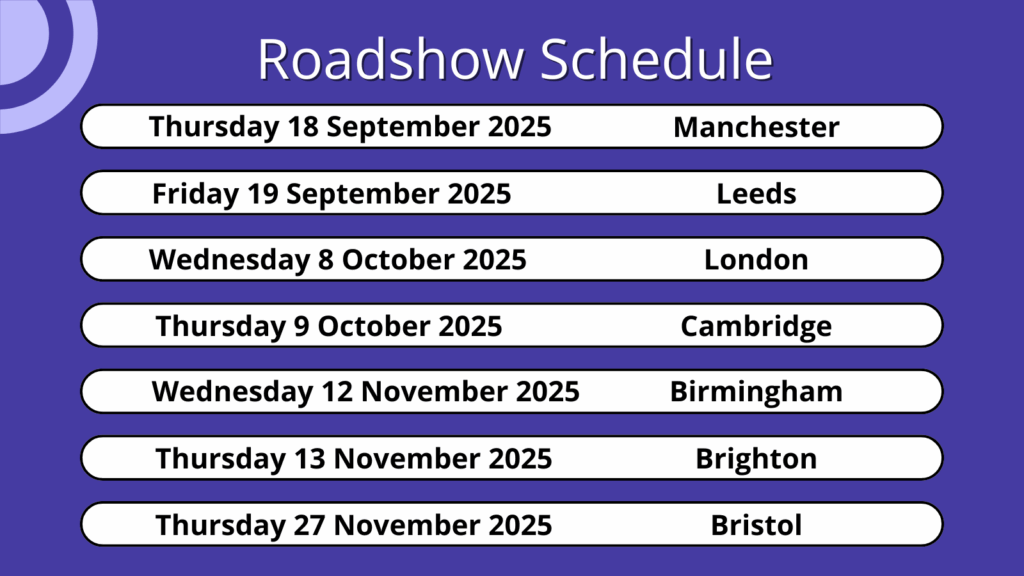 Roadshow schedule by date and location including: Thursday 18 September 2025 (Manchester), Friday 19 September 2025 (Leeds), Wednesday 8 October 2025 (London), Thursday 9 October 2025 (Cambridge), Wednesday 12 November 2025 (Birmingham), Thursday 13 November 2025 (Brighton), and Thursday 27 November 2025 (Bristol)