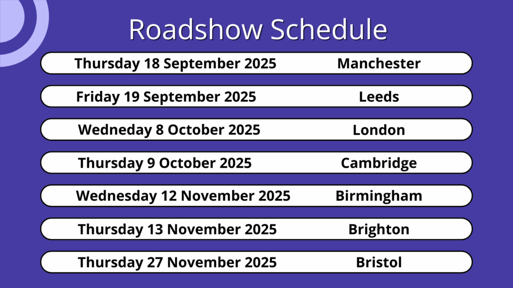 Roadshow schedule by date and location including: Thursday 18 September 2025 (Manchester), Friday 19 September 2025 (Leeds), Wednesday 8 October 2025 (London), Thursday 9 October 2025 (Cambridge), Wednesday 12 November 2025 (Brighton), Thursday 13 November 2025 (Birmingham), and Thursday 27 November 2025 (Bristol)